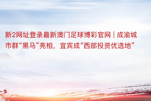 新2网址登录最新澳门足球博彩官网 | 成渝城市群“黑马”亮相，宜宾成“西部投资优选地”