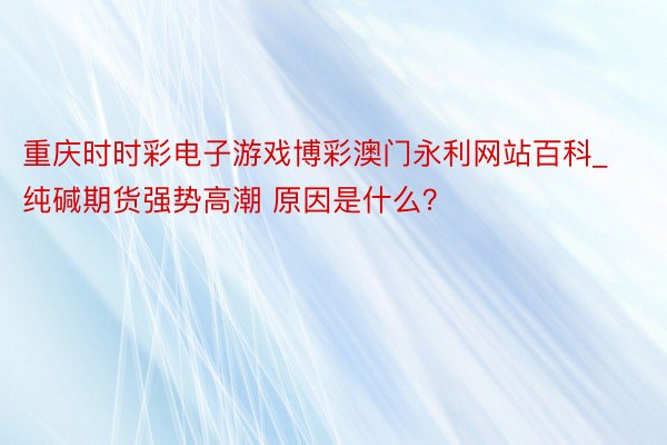 重庆时时彩电子游戏博彩澳门永利网站百科_纯碱期货强势高潮 原因是什么？