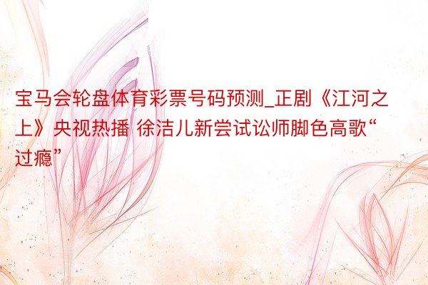 宝马会轮盘体育彩票号码预测_正剧《江河之上》央视热播 徐洁儿新尝试讼师脚色高歌“过瘾”