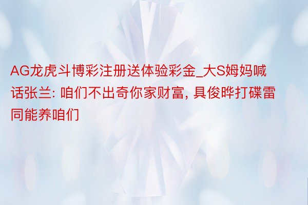 AG龙虎斗博彩注册送体验彩金_大S姆妈喊话张兰: 咱们不出奇你家财富， 具俊晔打碟雷同能养咱们