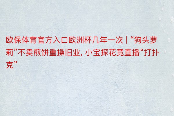 欧保体育官方入口欧洲杯几年一次 | “狗头萝莉”不卖煎饼重操旧业, 小宝探花竟直播“打扑克”