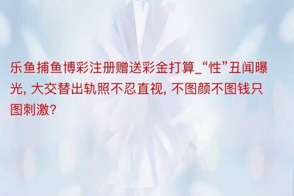 乐鱼捕鱼博彩注册赠送彩金打算_“性”丑闻曝光， 大交替出轨照不忍直视， 不图颜不图钱只图刺激?