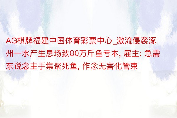 AG棋牌福建中国体育彩票中心_激流侵袭涿州一水产生息场致80万斤鱼亏本， 雇主: 急需东说念主手集聚死鱼， 作念无害化管束