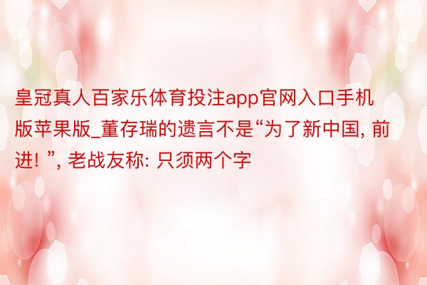 皇冠真人百家乐体育投注app官网入口手机版苹果版_董存瑞的遗言不是“为了新中国， 前进! ”， 老战友称: 只须两个字