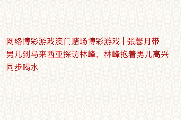 网络博彩游戏澳门赌场博彩游戏 | 张馨月带男儿到马来西亚探访林峰，林峰抱着男儿高兴同步喝水