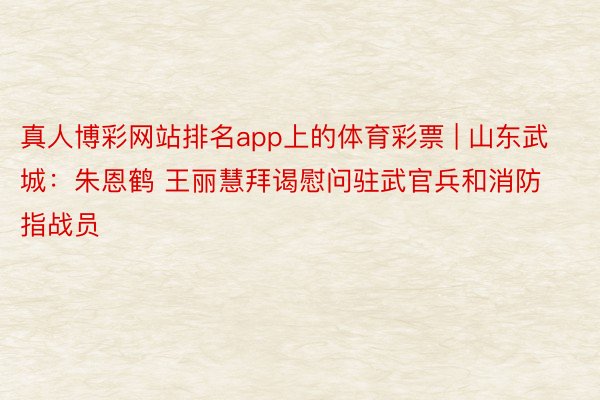 真人博彩网站排名app上的体育彩票 | 山东武城：朱恩鹤 王丽慧拜谒慰问驻武官兵和消防指战员