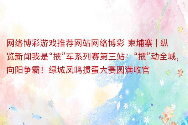 网络博彩游戏推荐网站网络博彩 柬埔寨 | 纵览新闻我是“掼”军系列赛第三站：“掼”动全城，向阳争霸！绿城凤鸣掼蛋大赛圆满收官