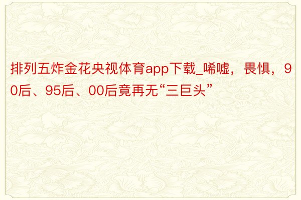 排列五炸金花央视体育app下载_唏嘘，畏惧，90后、95后、00后竟再无“三巨头”