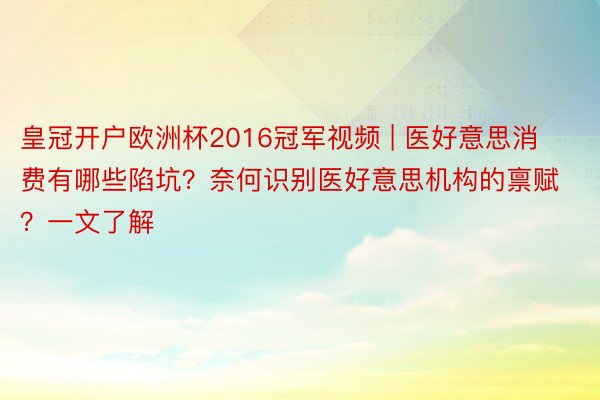 皇冠开户欧洲杯2016冠军视频 | 医好意思消费有哪些陷坑？奈何识别医好意思机构的禀赋？一文了解