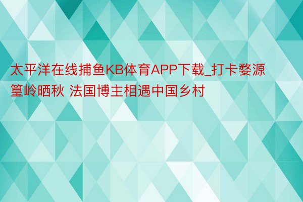 太平洋在线捕鱼KB体育APP下载_打卡婺源篁岭晒秋 法国博主相遇中国乡村