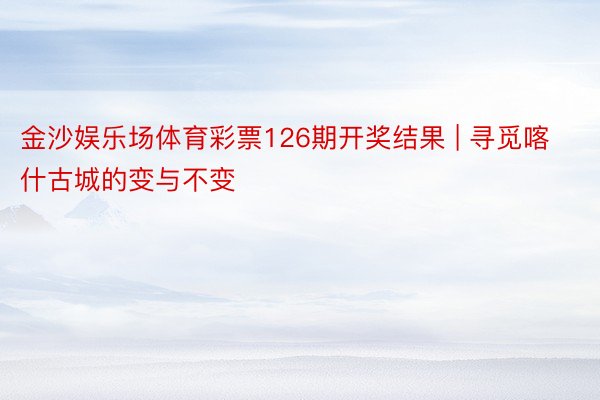 金沙娱乐场体育彩票126期开奖结果 | 寻觅喀什古城的变与不变