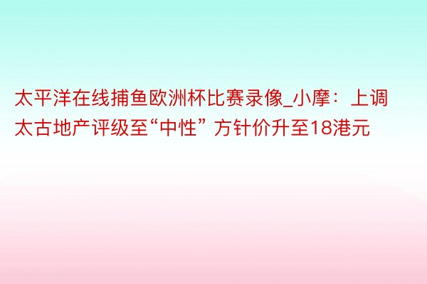 太平洋在线捕鱼欧洲杯比赛录像_小摩：上调太古地产评级至“中性” 方针价升至18港元