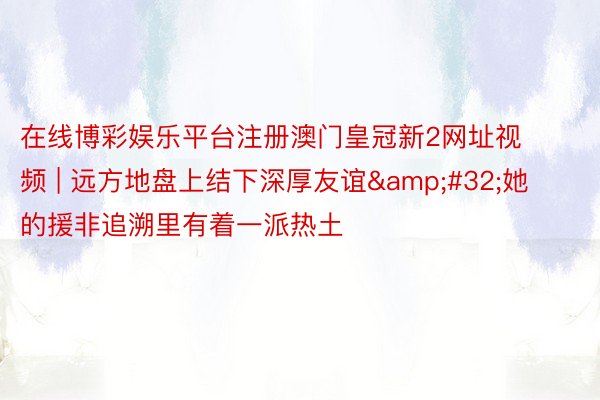 在线博彩娱乐平台注册澳门皇冠新2网址视频 | 远方地盘上结下深厚友谊&#32;她的援非追溯里有着一派热土