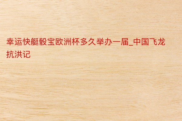 幸运快艇骰宝欧洲杯多久举办一届_中国飞龙抗洪记