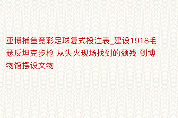 亚博捕鱼竞彩足球复式投注表_建设1918毛瑟反坦克步枪 从失火现场找到的颓残 到博物馆摆设文物