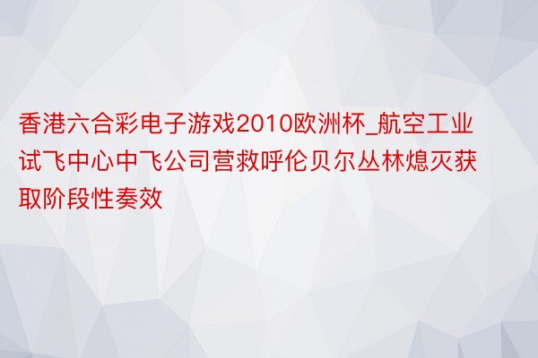 香港六合彩电子游戏2010欧洲杯_航空工业试飞中心中飞公司营救呼伦贝尔丛林熄灭获取阶段性奏效