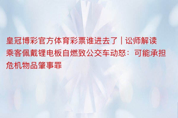 皇冠博彩官方体育彩票谁进去了 | 讼师解读乘客佩戴锂电板自燃致公交车动怒：可能承担危机物品肇事罪