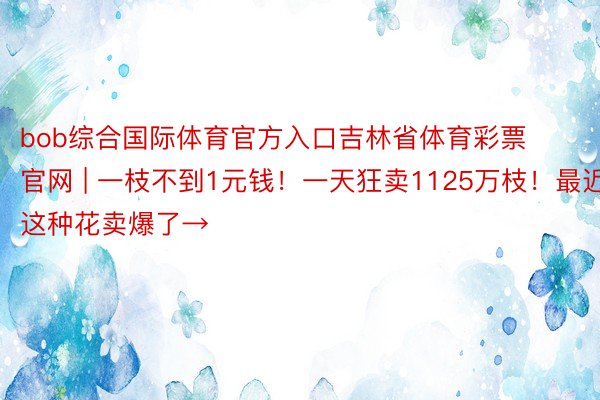 bob综合国际体育官方入口吉林省体育彩票官网 | 一枝不到1元钱！一天狂卖1125万枝！最近，这种花卖爆了→