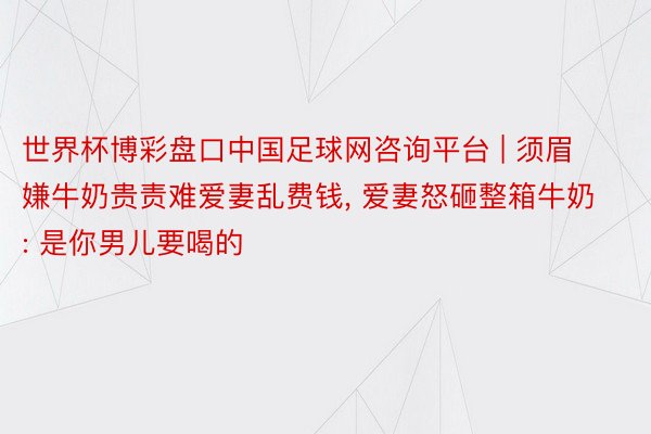 世界杯博彩盘口中国足球网咨询平台 | 须眉嫌牛奶贵责难爱妻乱费钱, 爱妻怒砸整箱牛奶: 是你男儿要喝的