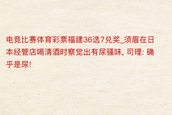 电竞比赛体育彩票福建36选7兑奖_须眉在日本经管店喝清酒时察觉出有尿骚味, 司理: 确乎是尿!