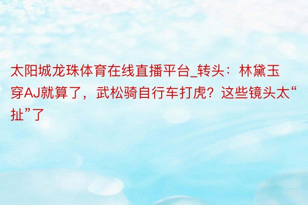 太阳城龙珠体育在线直播平台_转头：林黛玉穿AJ就算了，武松骑自行车打虎？这些镜头太“扯”了