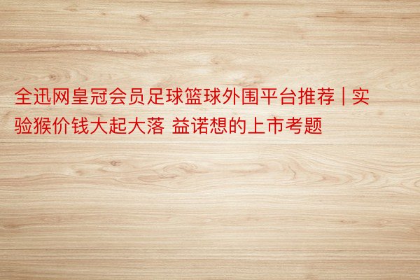 全迅网皇冠会员足球篮球外围平台推荐 | 实验猴价钱大起大落 益诺想的上市考题