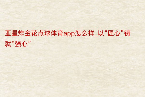 亚星炸金花点球体育app怎么样_以“匠心”铸就“强心”