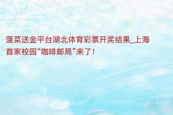 菠菜送金平台湖北体育彩票开奖结果_上海首家校园“咖啡邮局”来了！