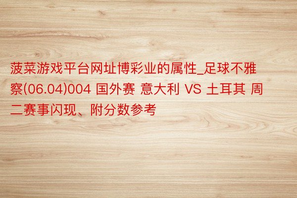 菠菜游戏平台网址博彩业的属性_足球不雅察(06.04)004 国外赛 意大利 VS 土耳其 周二赛事闪现、附分数参考