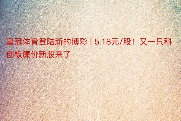 皇冠体育登陆新的博彩 | 5.18元/股！又一只科创板廉价新股来了