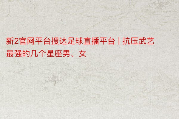 新2官网平台搜达足球直播平台 | 抗压武艺最强的几个星座男、女