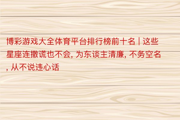 博彩游戏大全体育平台排行榜前十名 | 这些星座连撒谎也不会, 为东谈主清廉, 不务空名, 从不说违心话