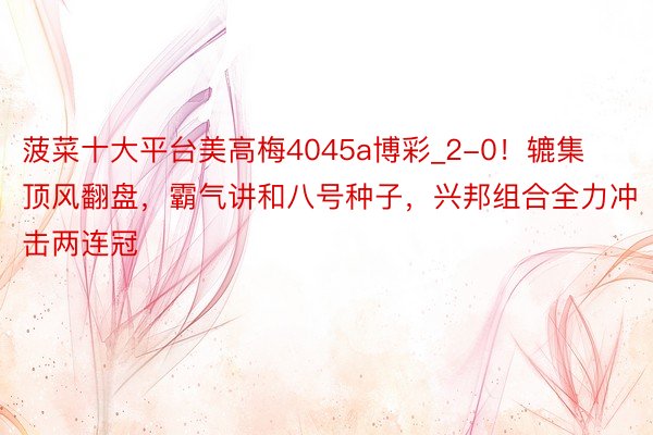 菠菜十大平台美高梅4045a博彩_2-0！辘集顶风翻盘，霸气讲和八号种子，兴邦组合全力冲击两连冠
