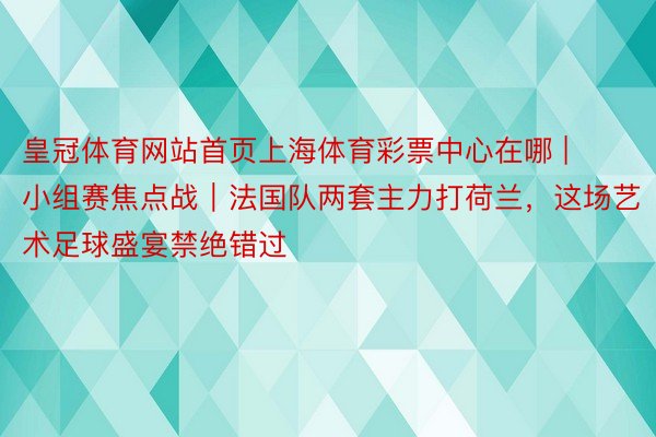 皇冠体育网站首页上海体育彩票中心在哪 | 小组赛焦点战｜法国队两套主力打荷兰，这场艺术足球盛宴禁绝错过
