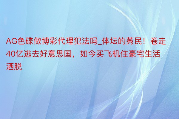 AG色碟做博彩代理犯法吗_体坛的莠民！卷走40亿逃去好意思国，如今买飞机住豪宅生活洒脱