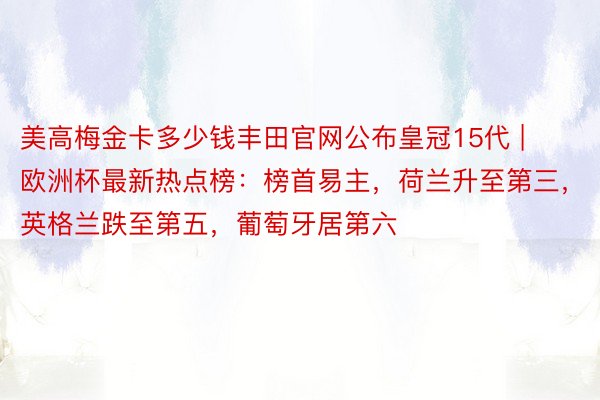 美高梅金卡多少钱丰田官网公布皇冠15代 | 欧洲杯最新热点榜：榜首易主，荷兰升至第三，英格兰跌至第五，葡萄牙居第六