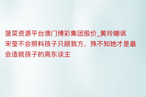 菠菜资源平台澳门博彩集团股价_黄玲嘲讽宋莹不会照料孩子只顾我方，殊不知她才是最会造就孩子的高东谈主