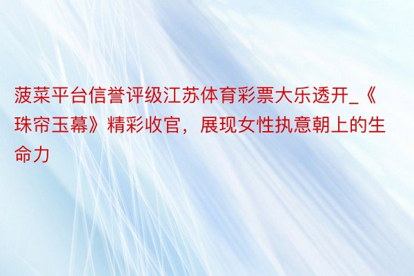 菠菜平台信誉评级江苏体育彩票大乐透开_《珠帘玉幕》精彩收官，展现女性执意朝上的生命力