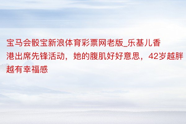 宝马会骰宝新浪体育彩票网老版_乐基儿香港出席先锋活动，她的腹肌好好意思，42岁越胖越有幸福感